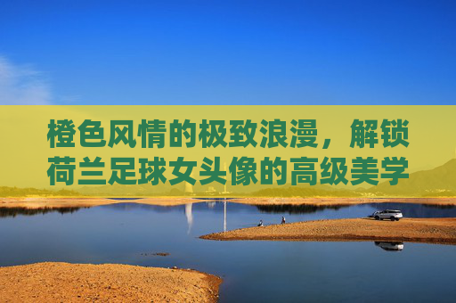 橙色风情的极致浪漫，解锁荷兰足球女头像的高级美学