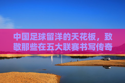 中国足球留洋的天花板,致敬那些在五大联赛书写传奇的先驱者