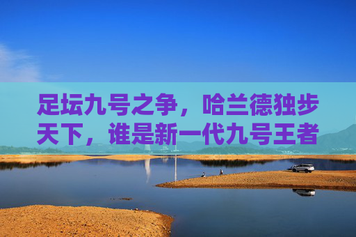 足坛九号之争,哈兰德独步天下,谁是新一代九号王者?