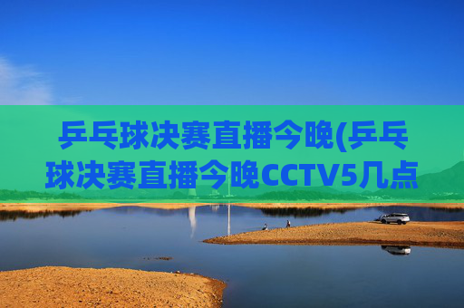 乒乓球决赛直播今晚(乒乓球决赛直播今晚CCTV5几点开始)