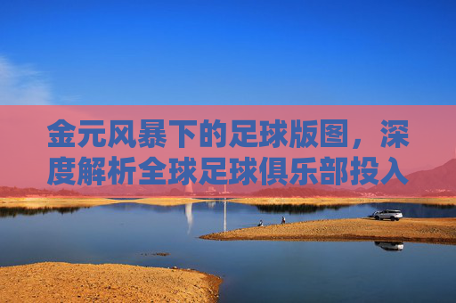 金元风暴下的足球版图,深度解析全球足球俱乐部投入排名榜