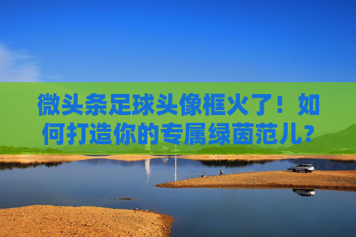微头条足球头像框火了！如何打造你的专属绿茵范儿？