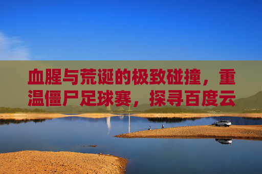 血腥与荒诞的极致碰撞,重温僵尸足球赛,探寻百度云中的地下盛宴