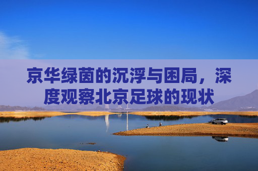 京华绿茵的沉浮与困局,深度观察北京足球的现状