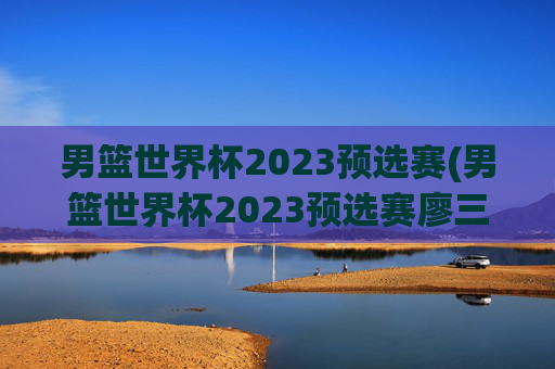 男篮世界杯2023预选赛(男篮世界杯2023预选赛廖三宁)