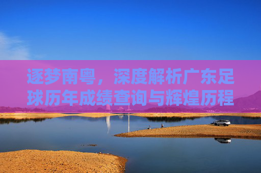 逐梦南粤,深度解析广东足球历年成绩查询与辉煌历程