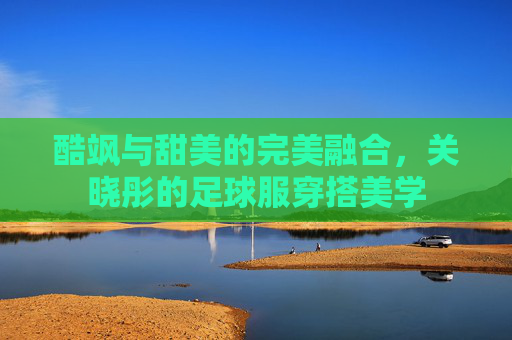 酷飒与甜美的完美融合,关晓彤的足球服穿搭美学