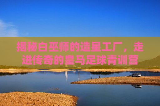 揭秘白巫师的造星工厂,走进传奇的皇马足球青训营