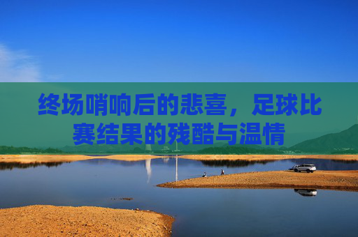 终场哨响后的悲喜,足球比赛结果的残酷与温情