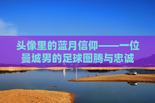 头像里的蓝月信仰——一位曼城男的足球图腾与忠诚