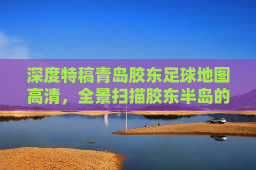 深度特稿青岛胶东足球地图高清，全景扫描胶东半岛的绿茵版图与梦想轨迹
