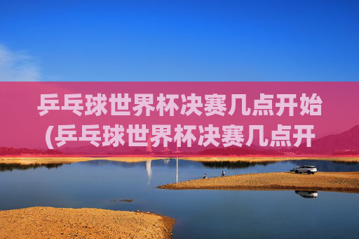 乒乓球世界杯决赛几点开始(乒乓球世界杯决赛几点开始)