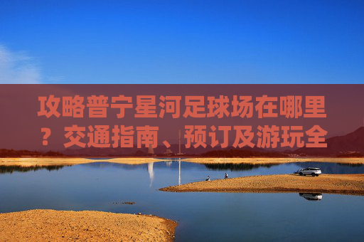 攻略普宁星河足球场在哪里?交通指南、预订及游玩全解析