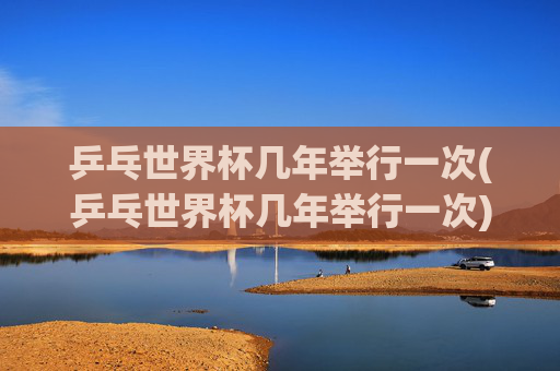 乒乓世界杯几年举行一次(乒乓世界杯几年举行一次)