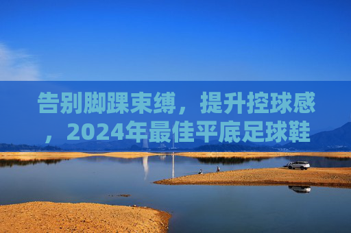 告别脚踝束缚,提升控球感,2024年最佳平底足球鞋推荐
