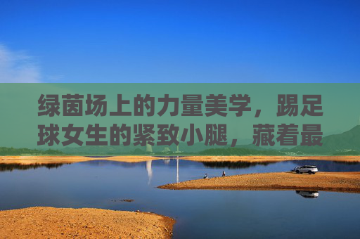 绿茵场上的力量美学,踢足球女生的紧致小腿,藏着最动人的汗水