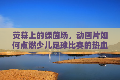 荧幕上的绿茵场,动画片如何点燃少儿足球比赛的热血梦想