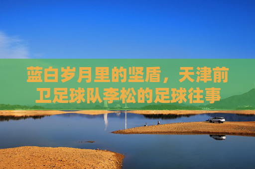 蓝白岁月里的坚盾,天津前卫足球队李松的足球往事
