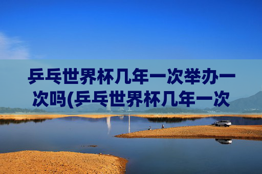 乒乓世界杯几年一次举办一次吗(乒乓世界杯几年一次举办一次吗知乎)