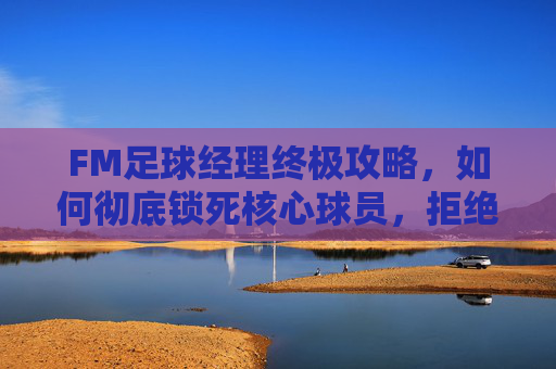 FM足球经理终极攻略,如何彻底锁死核心球员,拒绝任何转会骚动