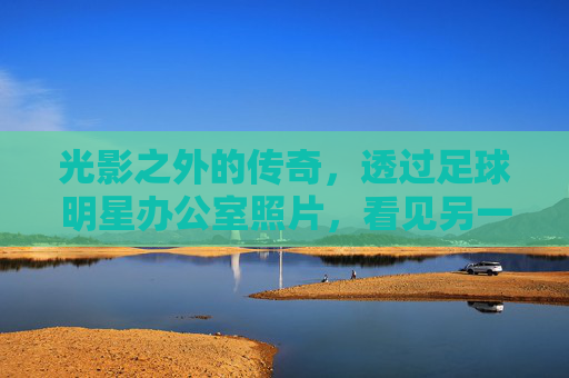 光影之外的传奇,透过足球明星办公室照片,看见另一个维度的辉煌