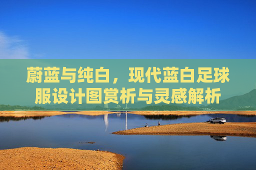 蔚蓝与纯白,现代蓝白足球服设计图赏析与灵感解析
