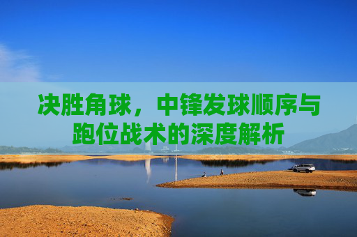 决胜角球,中锋发球顺序与跑位战术的深度解析