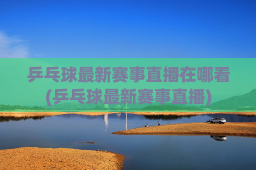 乒乓球最新赛事直播在哪看(乒乓球最新赛事直播)