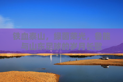 铁血泰山,绿茵荣光,鲁能与山东足球的岁月长歌