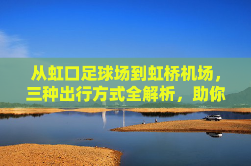 从虹口足球场到虹桥机场,三种出行方式全解析,助你从容出发