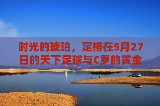 时光的琥珀,定格在5月27日的天下足球与C罗的黄金时代