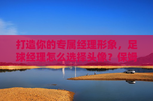 打造你的专属经理形象,足球经理怎么选择头像?保姆级教程