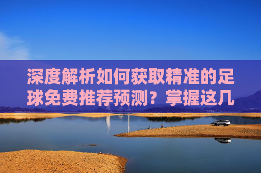 深度解析如何获取精准的足球免费推荐预测?掌握这几点,助你洞察赛场风云