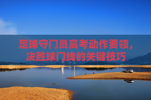 足球守门员高考动作要领,决胜球门线的关键技巧