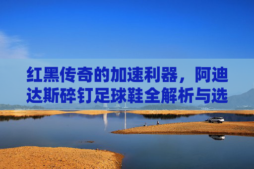 红黑传奇的加速利器，阿迪达斯碎钉足球鞋全解析与选购指南