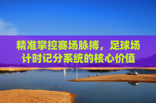 精准掌控赛场脉搏,足球场计时记分系统的核心价值