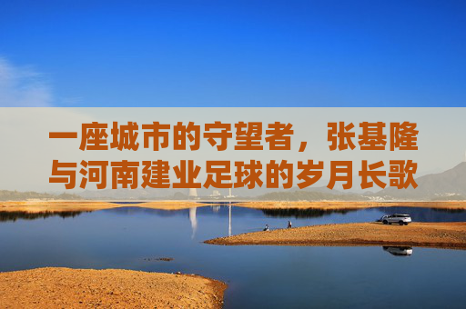 一座城市的守望者,张基隆与河南建业足球的岁月长歌