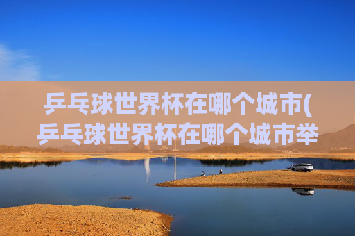 乒乓球世界杯在哪个城市(乒乓球世界杯在哪个城市举行)