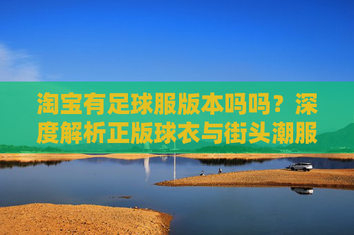 淘宝有足球服版本吗吗?深度解析正版球衣与街头潮服的区别