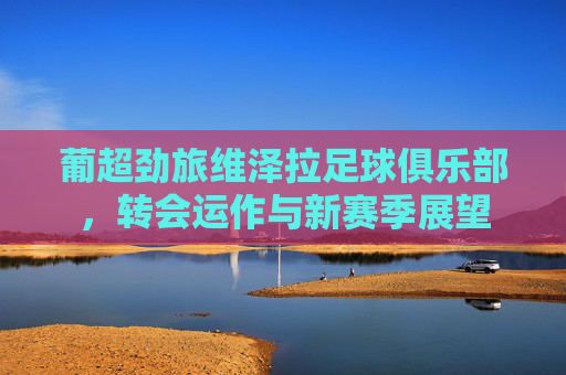 葡超劲旅维泽拉足球俱乐部,转会运作与新赛季展望