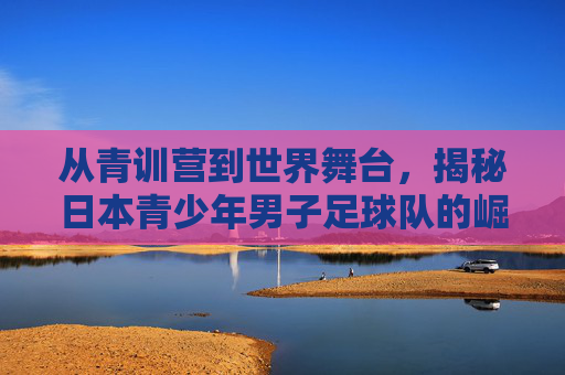 从青训营到世界舞台,揭秘日本青少年男子足球队的崛起之路