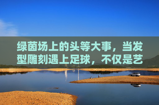 绿茵场上的头等大事,当发型雕刻遇上足球,不仅是艺术更是态度