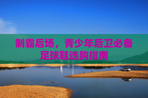 制霸后场,青少年后卫必备足球鞋选购指南