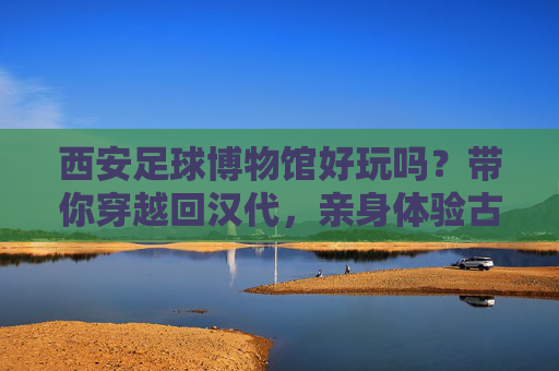西安足球博物馆好玩吗?带你穿越回汉代,亲身体验古代世界杯的狂热