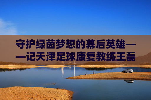 守护绿茵梦想的幕后英雄——记天津足球康复教练王磊