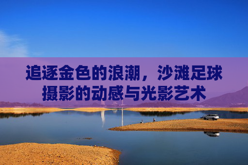 追逐金色的浪潮,沙滩足球摄影的动感与光影艺术