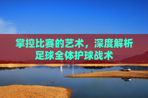掌控比赛的艺术,深度解析足球全体护球战术