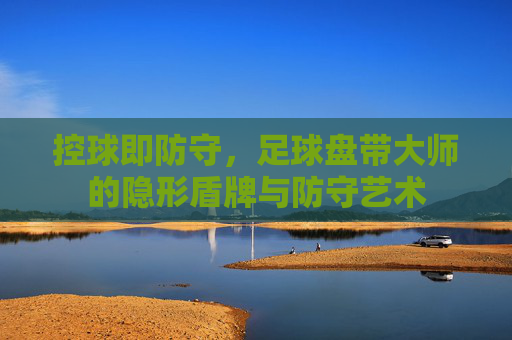 控球即防守,足球盘带大师的隐形盾牌与防守艺术
