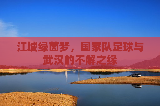江城绿茵梦,国家队足球与武汉的不解之缘