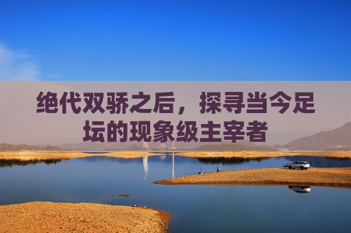 绝代双骄之后,探寻当今足坛的现象级主宰者